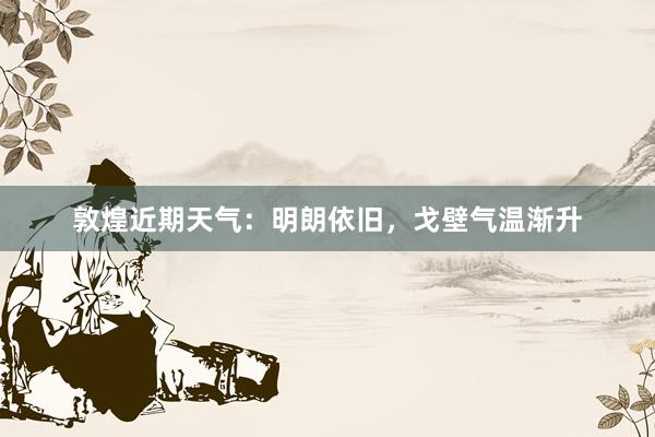 敦煌近期天气：明朗依旧，戈壁气温渐升